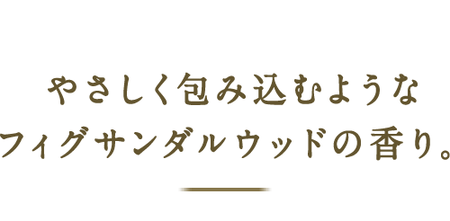 やさしく包み込むようなフィグサンダルウッドの香り。