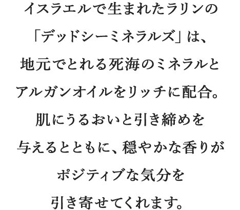 イスラエルで生まれたラリンの「デッドシーミネラルズ」は、地元でとれる死海のミネラルとアルガンオイルをリッチに配合。肌にうるおいと引き締めを与えるとともに、穏やかな香りがポジティブな気分を引き寄せてくれます。