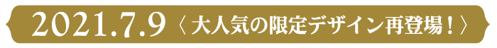 2021.7.9 <大人気の限定デザイン再登場!>