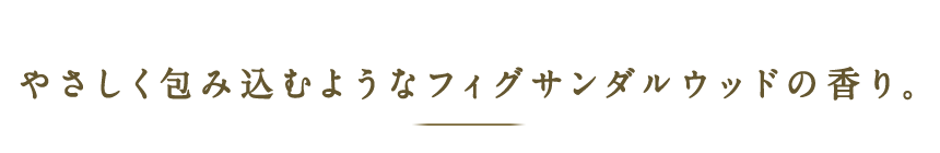 やさしく包み込むようなフィグサンダルウッドの香り。