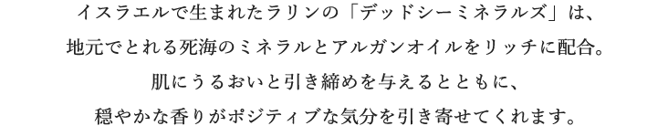 イスラエルで生まれたラリンの「デッドシーミネラルズ」は、地元でとれる死海のミネラルとアルガンオイルをリッチに配合。肌にうるおいと引き締めを与えるとともに、穏やかな香りがポジティブな気分を引き寄せてくれます。